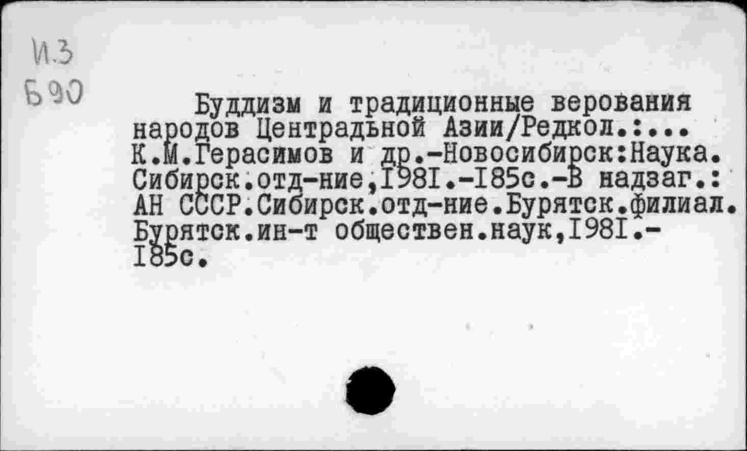 ﻿Буддизм и традиционные верования народов Центральной Азии/Редкол.:... К.м.Герасимов и др.-Новосибирск:Наука. Сибирок.отд-ние,1981.-185с.-В надзаг.: АН СССР.Сибирск.отд-ние.Буряток.филиал. Буряток.ин-т обществен.наук,1981.-185с.